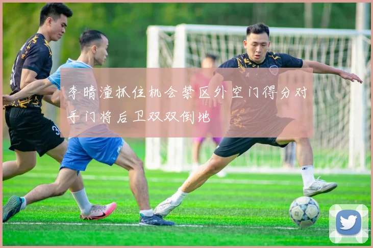 李晴潼抓住机会禁区外空门得分对手门将后卫双双倒地