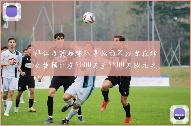 拜仁与英超球队争抢雨果拉尔森转会费预计在5000万至5500万欧元之间