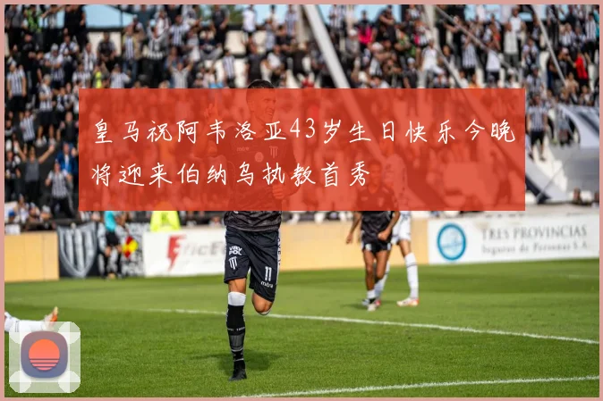 皇马祝阿韦洛亚43岁生日快乐今晚将迎来伯纳乌执教首秀