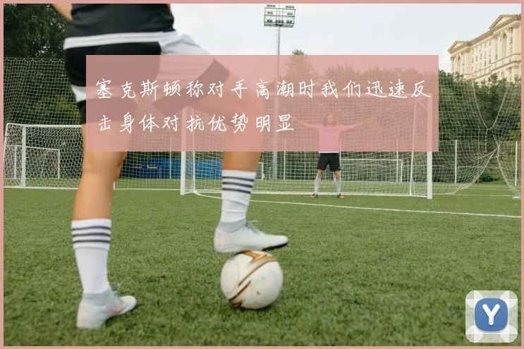 塞克斯顿称对手高潮时我们迅速反击身体对抗优势明显