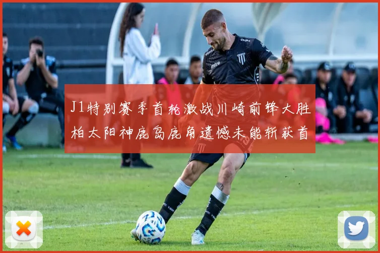 J1特别赛季首轮激战川崎前锋大胜柏太阳神鹿岛鹿角遗憾未能斩获首胜
