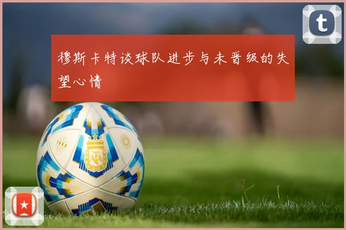 穆斯卡特谈球队进步与未晋级的失望心情