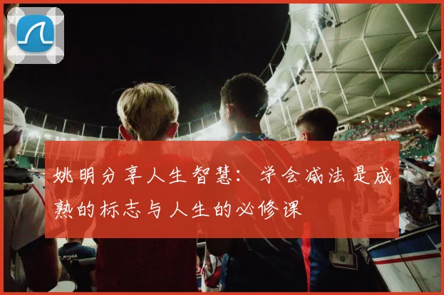 姚明分享人生智慧：学会减法是成熟的标志与人生的必修课