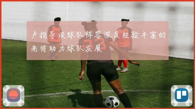 卢指导谈球队阵容深度经验丰富的老将助力球队发展