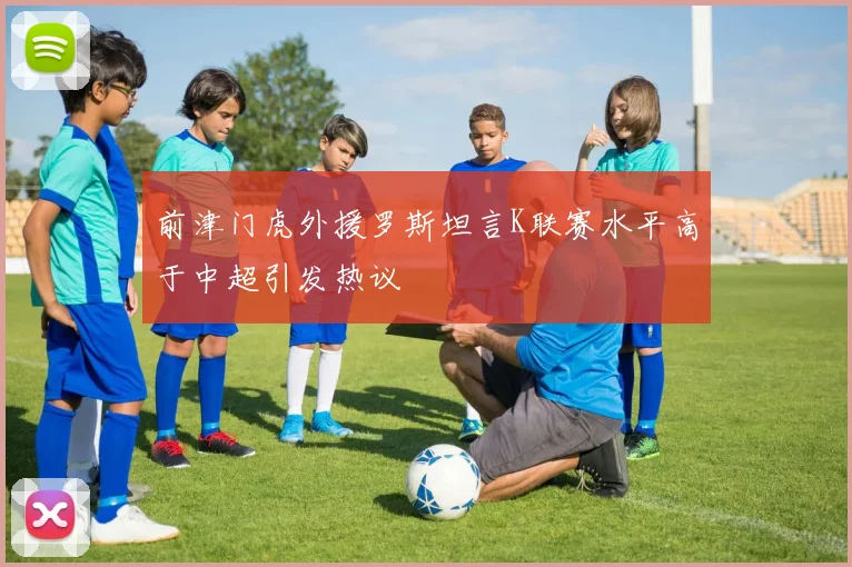 前津门虎外援罗斯坦言K联赛水平高于中超引发热议