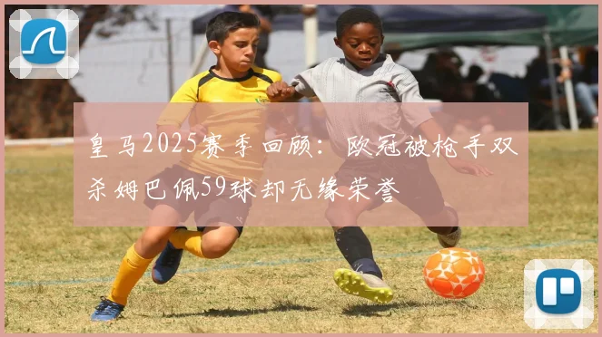 皇马2025赛季回顾：欧冠被枪手双杀姆巴佩59球却无缘荣誉