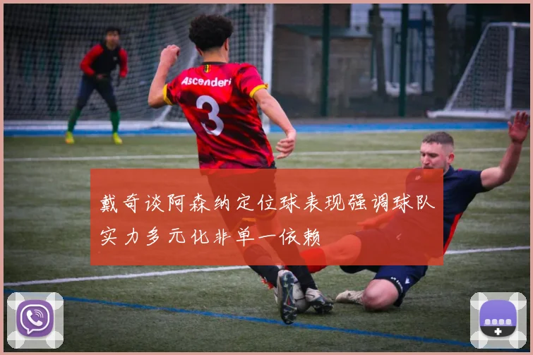 戴奇谈阿森纳定位球表现强调球队实力多元化非单一依赖