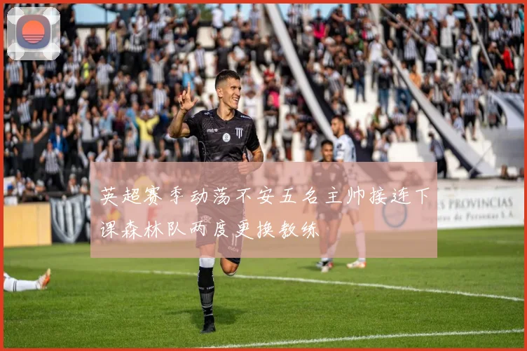 英超赛季动荡不安五名主帅接连下课森林队两度更换教练