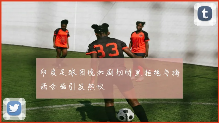 印度足球困境加剧切特里拒绝与梅西会面引发热议