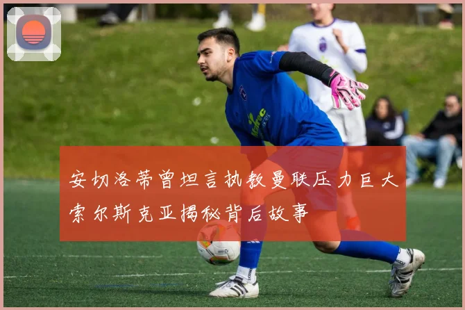 安切洛蒂曾坦言执教曼联压力巨大索尔斯克亚揭秘背后故事