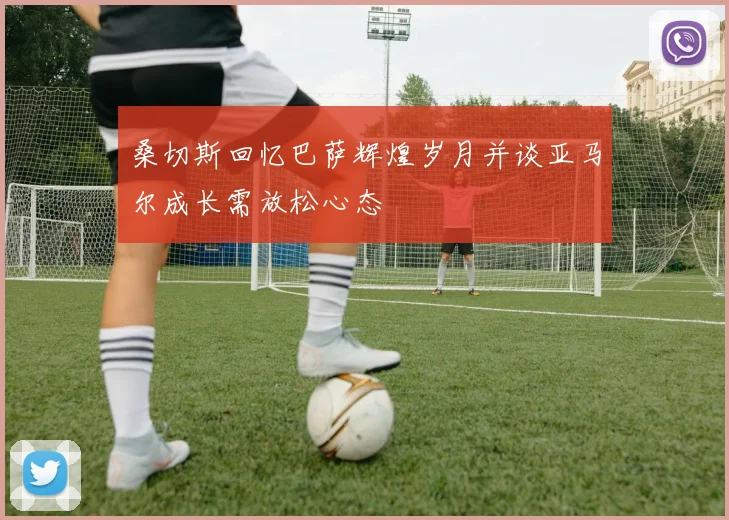 桑切斯回忆巴萨辉煌岁月并谈亚马尔成长需放松心态