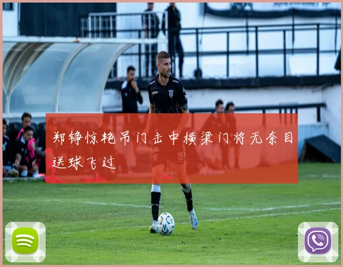 郑铮惊艳吊门击中横梁门将无奈目送球飞过