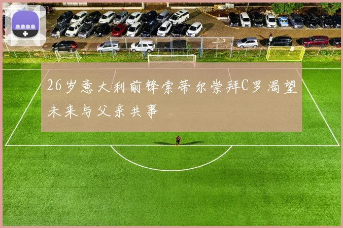 26岁意大利前锋索蒂尔崇拜C罗渴望未来与父亲共事