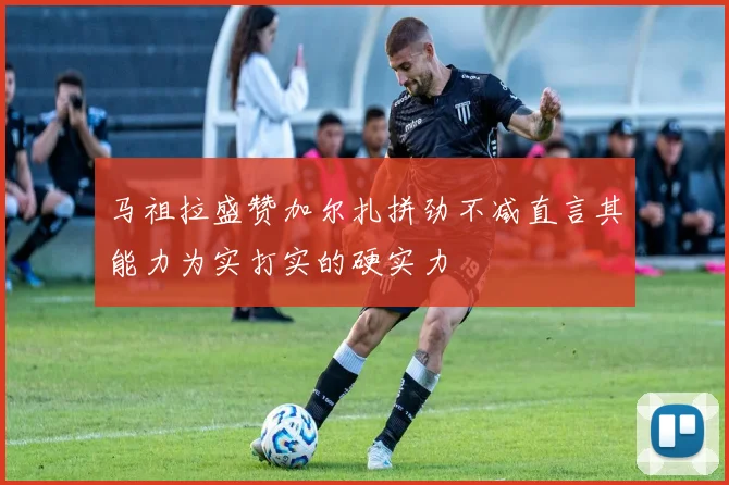 马祖拉盛赞加尔扎拼劲不减直言其能力为实打实的硬实力