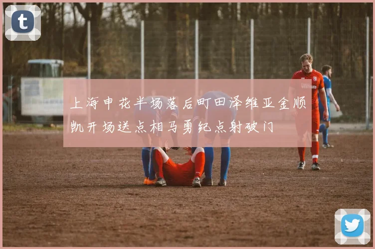 上海申花半场落后町田泽维亚金顺凯开场送点相马勇纪点射破门