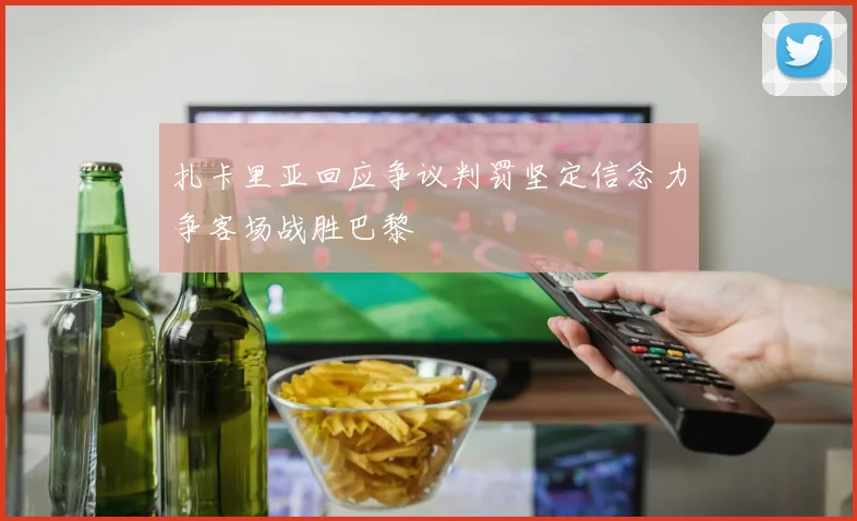 扎卡里亚回应争议判罚坚定信念力争客场战胜巴黎