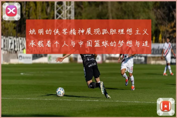 姚明的侠客精神展现孤胆理想主义承载着个人与中国篮球的梦想与追求