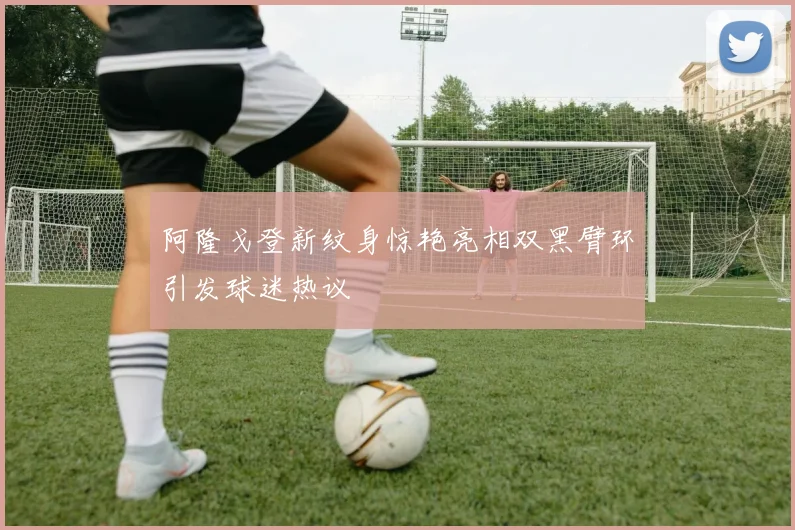 阿隆戈登新纹身惊艳亮相双黑臂环引发球迷热议