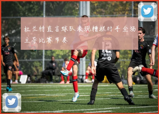 杜兰特直言球队表现糟糕对手全场主导比赛节奏