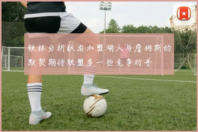 铁林分析狄龙加盟湖人与詹姆斯的默契期待联盟多一些竞争对手