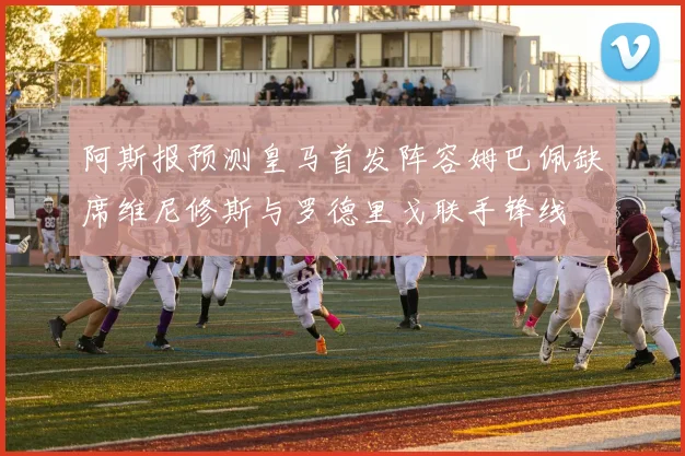 阿斯报预测皇马首发阵容姆巴佩缺席维尼修斯与罗德里戈联手锋线