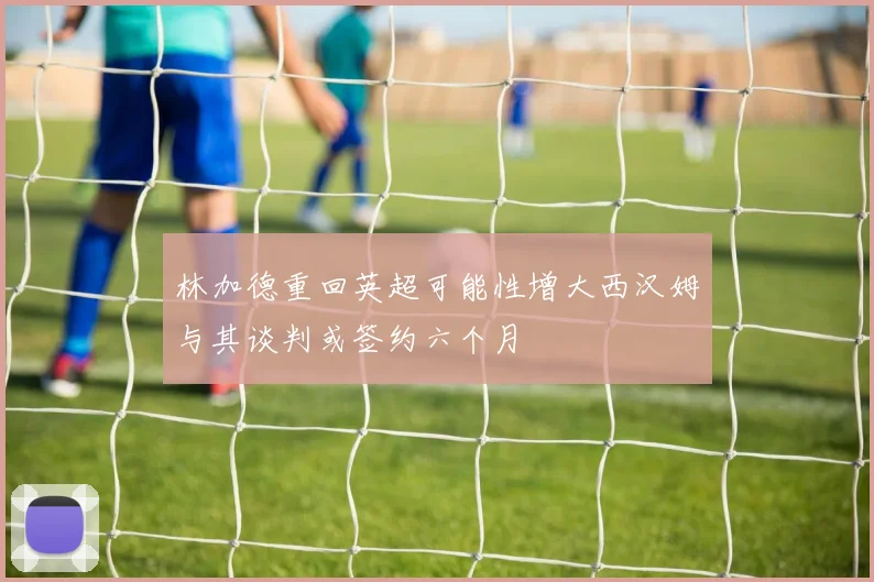 林加德重回英超可能性增大西汉姆与其谈判或签约六个月
