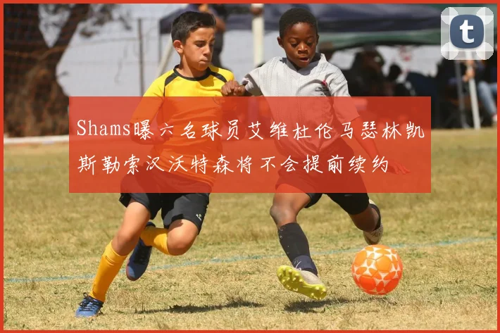 Shams曝六名球员艾维杜伦马瑟林凯斯勒索汉沃特森将不会提前续约