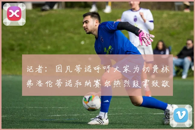 记者：因凡蒂诺呼吁大家为切费林弗洛伦蒂诺和纳赛尔热烈鼓掌致敬