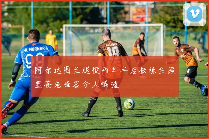 阿尔达图兰退役两年半后教练生涯显苍老面容令人唏嘘