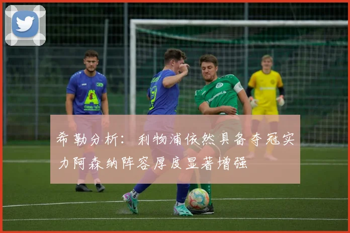 希勒分析：利物浦依然具备夺冠实力阿森纳阵容厚度显著增强