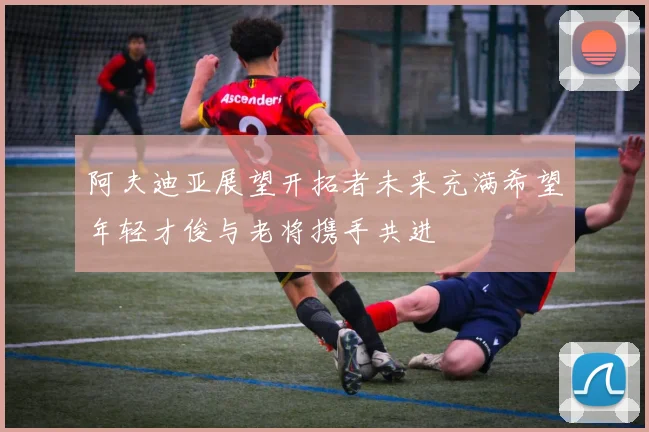 阿夫迪亚展望开拓者未来充满希望年轻才俊与老将携手共进