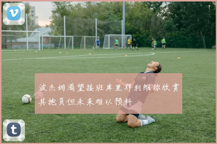 波杰姆渴望接班库里邓利维称欣赏其抱负但未来难以预料