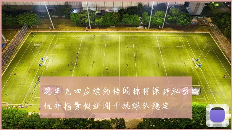 恩里克回应续约传闻称将保持私密性并指责假新闻干扰球队稳定