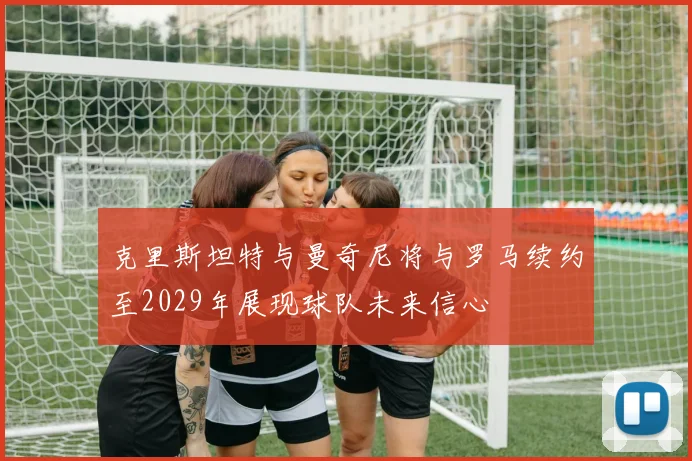 克里斯坦特与曼奇尼将与罗马续约至2029年展现球队未来信心