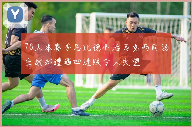 76人本赛季恩比德乔治马克西同场出战却遭遇四连败令人失望