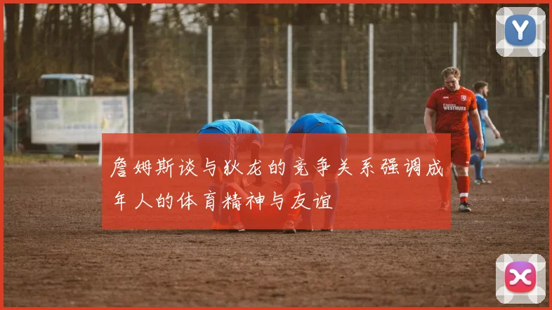 詹姆斯谈与狄龙的竞争关系强调成年人的体育精神与友谊