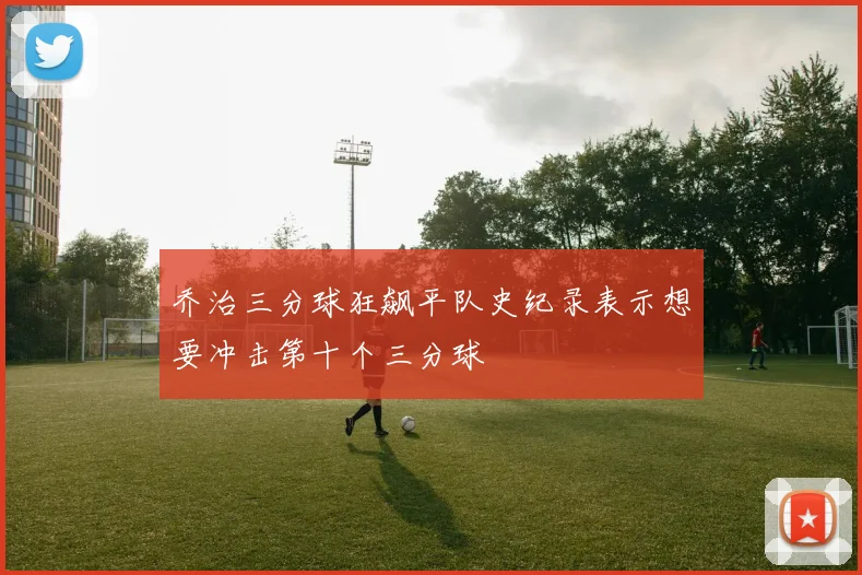 乔治三分球狂飙平队史纪录表示想要冲击第十个三分球