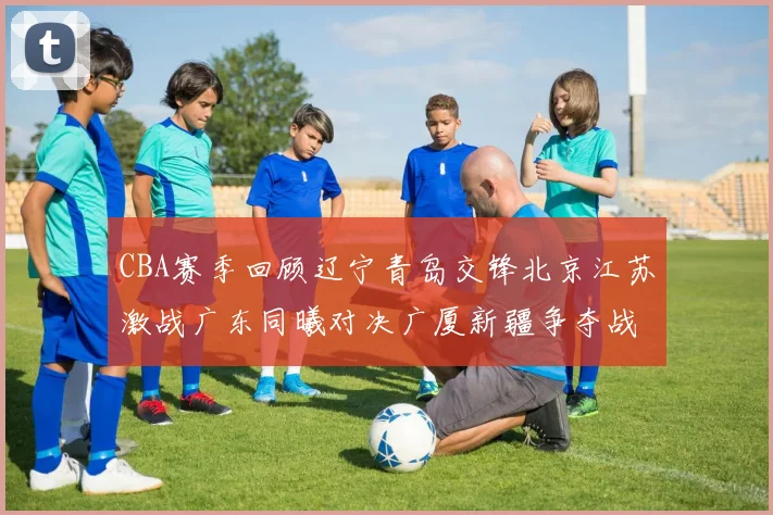 CBA赛季回顾辽宁青岛交锋北京江苏激战广东同曦对决广厦新疆争夺战精彩纷呈