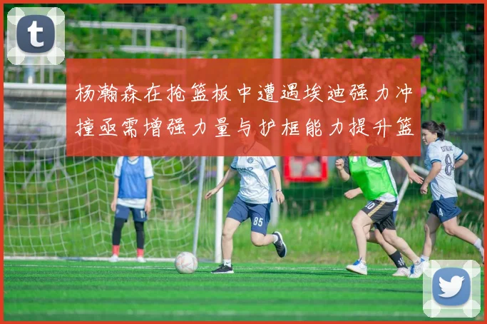 杨瀚森在抢篮板中遭遇埃迪强力冲撞亟需增强力量与护框能力提升篮板表现