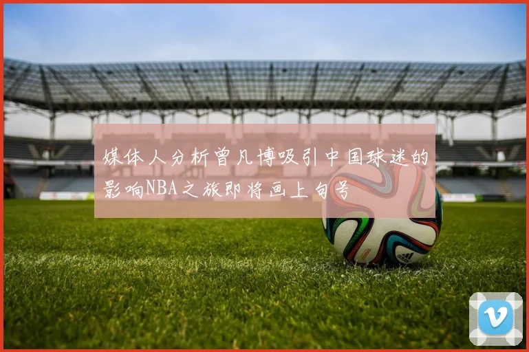 媒体人分析曾凡博吸引中国球迷的影响NBA之旅即将画上句号