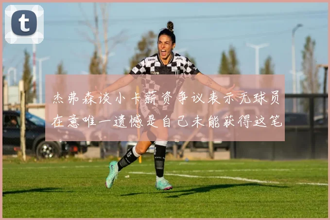 杰弗森谈小卡薪资争议表示无球员在意唯一遗憾是自己未能获得这笔巨款
