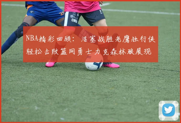 NBA精彩回顾：活塞战胜老鹰独行侠轻松击败篮网勇士力克森林狼展现强劲实力
