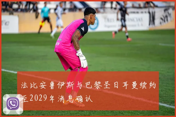 法比安鲁伊斯与巴黎圣日耳曼续约至2029年消息确认