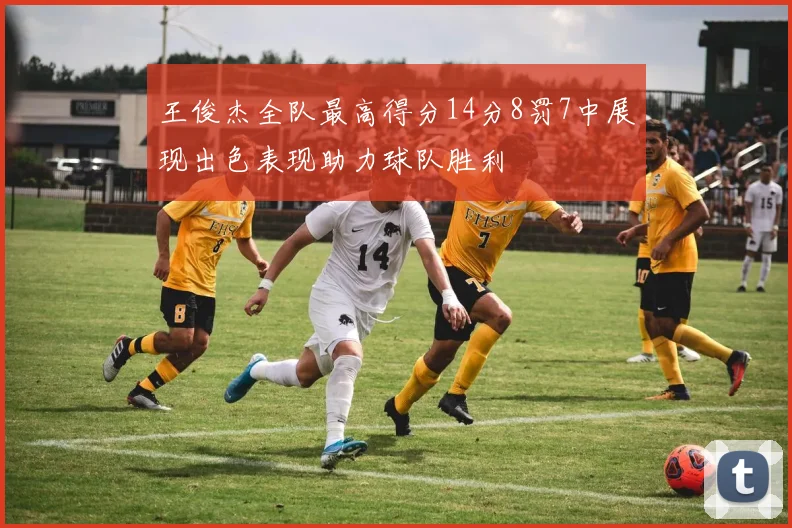 王俊杰全队最高得分14分8罚7中展现出色表现助力球队胜利