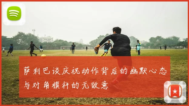萨利巴谈庆祝动作背后的幽默心态与对角旗杆的无敌意